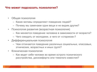 Что может подсказать психология?


 • Общая психология
    – Какие мотивы определяют поведение людей?
    – Почему мы замечаем одни вещи и не видим другие?
 • Психология развития (возрастная психология)
    – Как меняется поведение человека в зависимости от возраста?
    – Чего ожидать от молодежи, а чего от «стариков»?
 • Дифференциальная психология
    – Чем отличается поведение различных социальных, классовых,
      этнических, возрастных и иных групп?
 • Клиническая психология
    – Как ведет себя человек во время острого психического
      расстройства, дискомфорта или тяжелого известия?
 