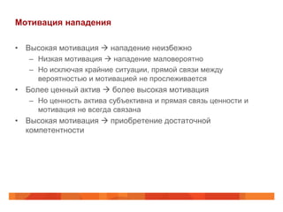 Мотивация нападения

• Высокая мотивация  нападение неизбежно
   – Низкая мотивация  нападение маловероятно
   – Но исключая крайние ситуации, прямой связи между
     вероятностью и мотивацией не прослеживается
• Более ценный актив  более высокая мотивация
   – Но ценность актива субъективна и прямая связь ценности и
     мотивация не всегда связана
• Высокая мотивация  приобретение достаточной
  компетентности
 