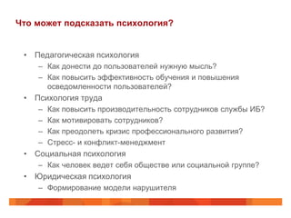 Что может подсказать психология?


 • Педагогическая психология
    – Как донести до пользователей нужную мысль?
    – Как повысить эффективность обучения и повышения
      осведомленности пользователей?
 • Психология труда
    –   Как повысить производительность сотрудников службы ИБ?
    –   Как мотивировать сотрудников?
    –   Как преодолеть кризис профессионального развития?
    –   Стресс- и конфликт-менеджмент
 • Социальная психология
    – Как человек ведет себя обществе или социальной группе?
 • Юридическая психология
    – Формирование модели нарушителя
 