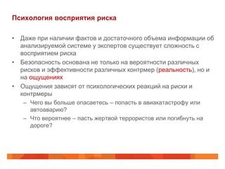 Психология восприятия риска

• Даже при наличии фактов и достаточного объема информации об
  анализируемой системе у экспертов существует сложность с
  восприятием риска
• Безопасность основана не только на вероятности различных
  рисков и эффективности различных контрмер (реальность), но и
  на ощущениях
• Ощущения зависят от психологических реакций на риски и
  контрмеры
   – Чего вы больше опасаетесь – попасть в авиакатастрофу или
     автоаварию?
   – Что вероятнее – пасть жертвой террористов или погибнуть на
     дороге?
 