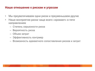 Наше отношение к рискам и угрозам

• Мы преувеличиваем одни риски и преуменьшаем другие
• Наше восприятие риска чаще всего «хромает» в пяти
  направлениях
   –   Степень серьезности риска
   –   Вероятность риска
   –   Объем затрат
   –   Эффективность контрмер
   –   Возможность адекватного сопоставления рисков и затрат
 