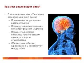 Как мозг анализирует риски

• В человеческом мозгу 2 системы
  отвечают за анализ рисков
   – Примитивная интуитивная –
     работает быстро
   – Продвинутая аналитическая –
     принимает решения медленно
   – Продвинутая система
     появилась только у высших
     приматов – еще не
     отшлифована
   – Обе системы работают
     одновременно и конфликтуют
     между собой
 
