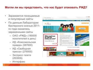 Могли ли мы представить, что нас будет атаковать РЖД?

• Заражаются посещаемые
  и популярные сайты
• По данным Лаборатории
  Касперского осенью 2011-
  го года оказались
  зараженными сайты
   – ОАО «РЖД» (180000
     посетителей в день)
   – ИД «Комсомольская
     правда» (587000)
   – ИД «Свободная
     пресса» (276000)
   – Экспресс газета
     (263000)
   – Интерфакс
 