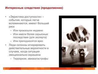 Интересные следствия (продолжение)

• «Эвристика доступности» –
  события, которые легче
  вспоминаются, имеют больший
  риск
   – Или произошли недавно
   – Или имели более серьезные
     последствия (для эксперта)
   – Или преподносятся ярко
• Люди склонны игнорировать
  действительные вероятности в
  случаях, когда ситуация
  эмоционально окрашена
   – Терроризм, авиакатастрофы
 