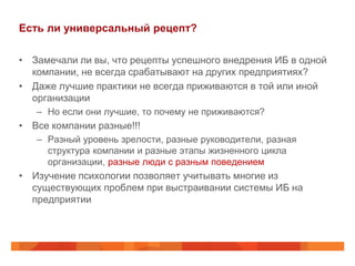Есть ли универсальный рецепт?

• Замечали ли вы, что рецепты успешного внедрения ИБ в одной
  компании, не всегда срабатывают на других предприятиях?
• Даже лучшие практики не всегда приживаются в той или иной
  организации
   – Но если они лучшие, то почему не приживаются?
• Все компании разные!!!
   – Разный уровень зрелости, разные руководители, разная
     структура компании и разные этапы жизненного цикла
     организации, разные люди с разным поведением
• Изучение психологии позволяет учитывать многие из
  существующих проблем при выстраивании системы ИБ на
  предприятии
 