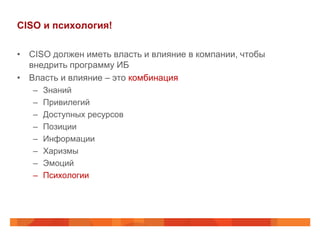 CISO и психология!

• CISO должен иметь власть и влияние в компании, чтобы
  внедрить программу ИБ
• Власть и влияние – это комбинация
   –   Знаний
   –   Привилегий
   –   Доступных ресурсов
   –   Позиции
   –   Информации
   –   Харизмы
   –   Эмоций
   –   Психологии
 