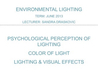 ENVIRONMENTAL LIGHTING
TERM: JUNE 2013
LECTURER: SANDRA DRASKOVIC
PSYCHOLOGICAL PERCEPTION OF
LIGHTING
COLOR OF LIGHT
LIGHTING & VISUAL EFFECTS
 
