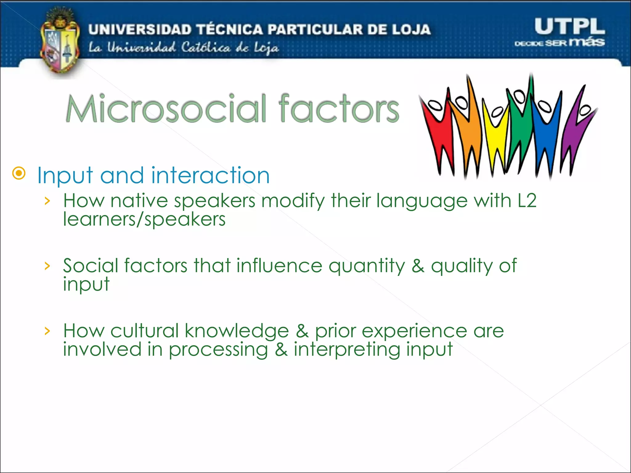    Input and interaction
    › How native speakers modify their language with L2
      learners/speakers

    › Social factors that influence quantity & quality of
      input

    › How cultural knowledge & prior experience are
      involved in processing & interpreting input
 
