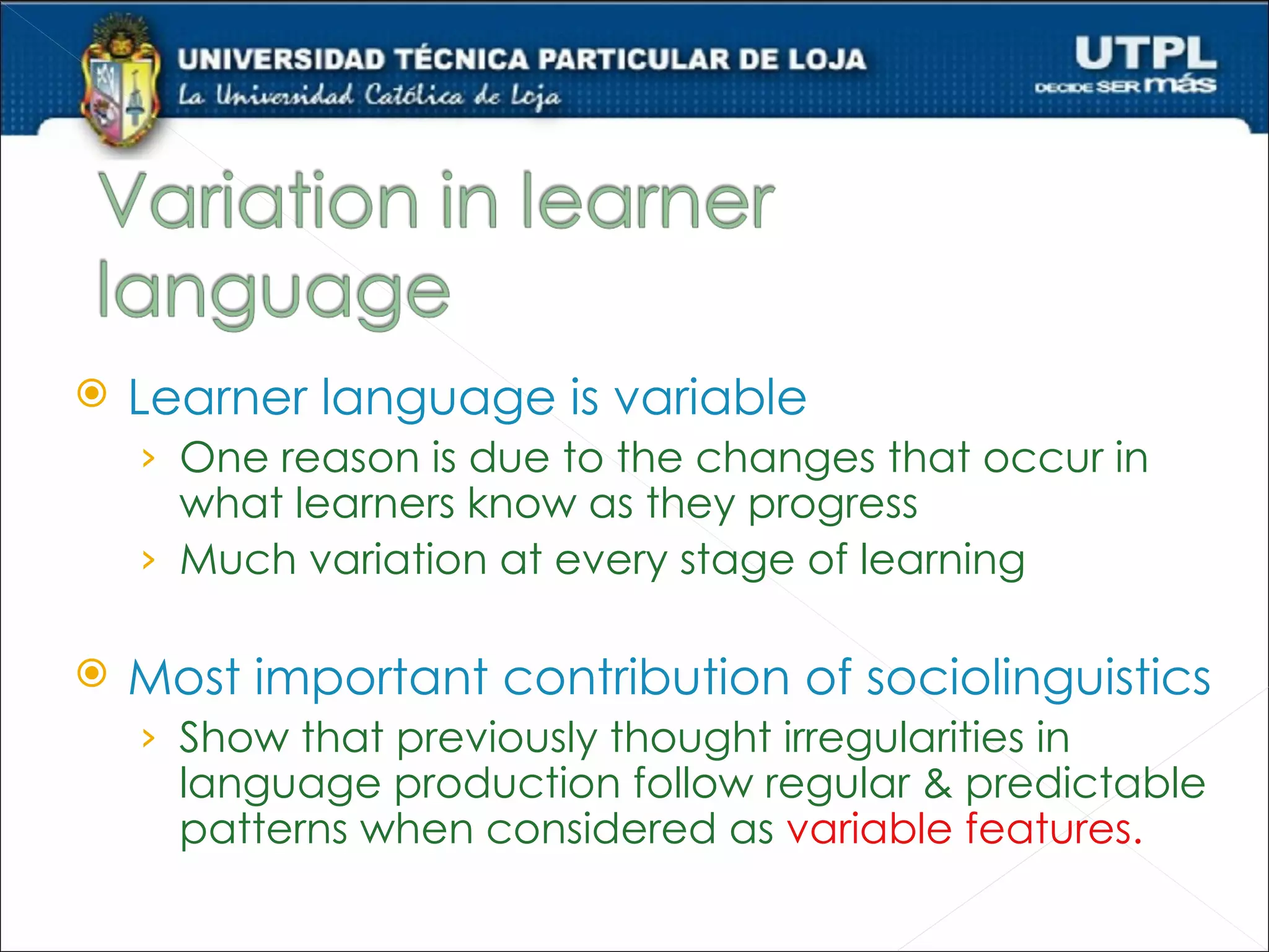    Learner language is variable
    › One reason is due to the changes that occur in
      what learners know as they progress
    › Much variation at every stage of learning

   Most important contribution of sociolinguistics
    › Show that previously thought irregularities in
      language production follow regular & predictable
      patterns when considered as variable features.
 