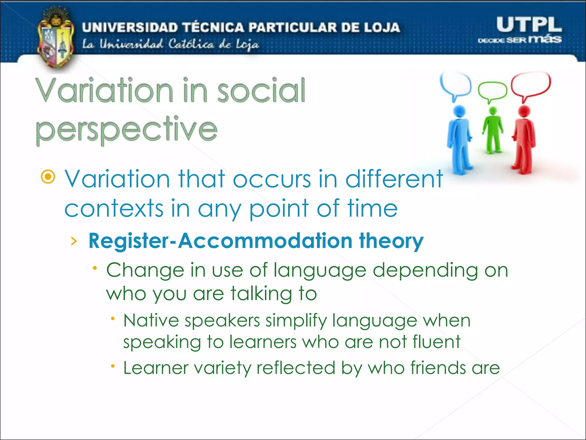    Variation that occurs in different
    contexts in any point of time
    › Register-Accommodation theory
       Change in use of language depending on
        who you are talking to
         Native speakers simplify language when
          speaking to learners who are not fluent
         Learner variety reflected by who friends are
 