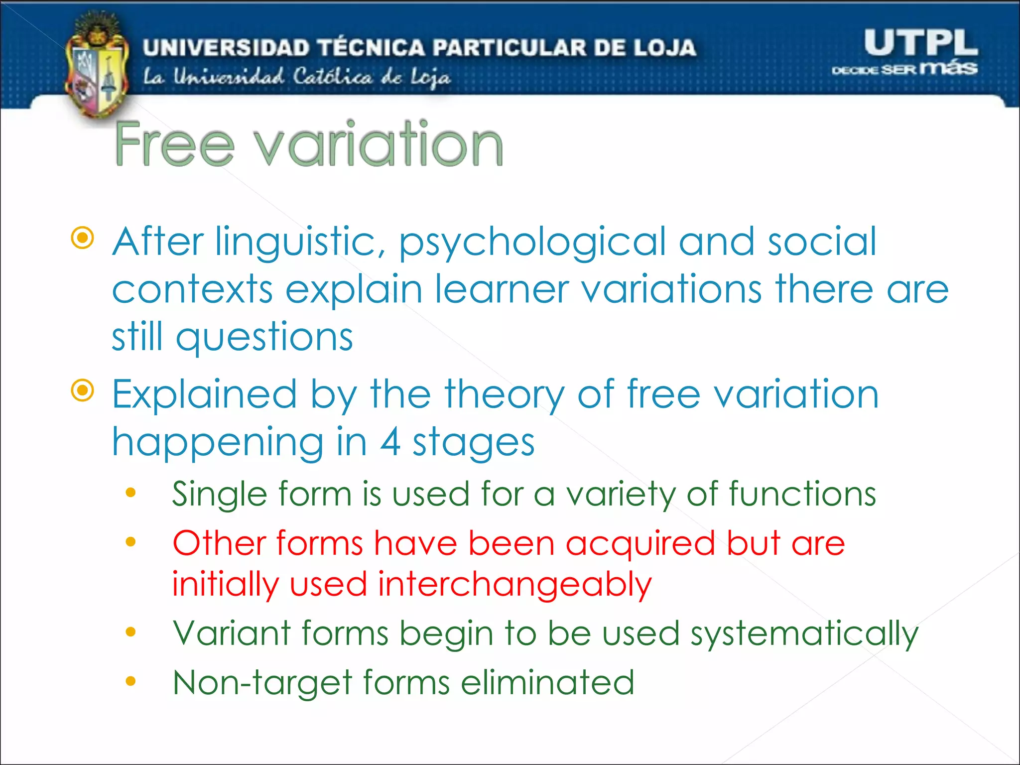    After linguistic, psychological and social
    contexts explain learner variations there are
    still questions
   Explained by the theory of free variation
    happening in 4 stages
    • Single form is used for a variety of functions
    • Other forms have been acquired but are
      initially used interchangeably
    • Variant forms begin to be used systematically
    • Non-target forms eliminated
 