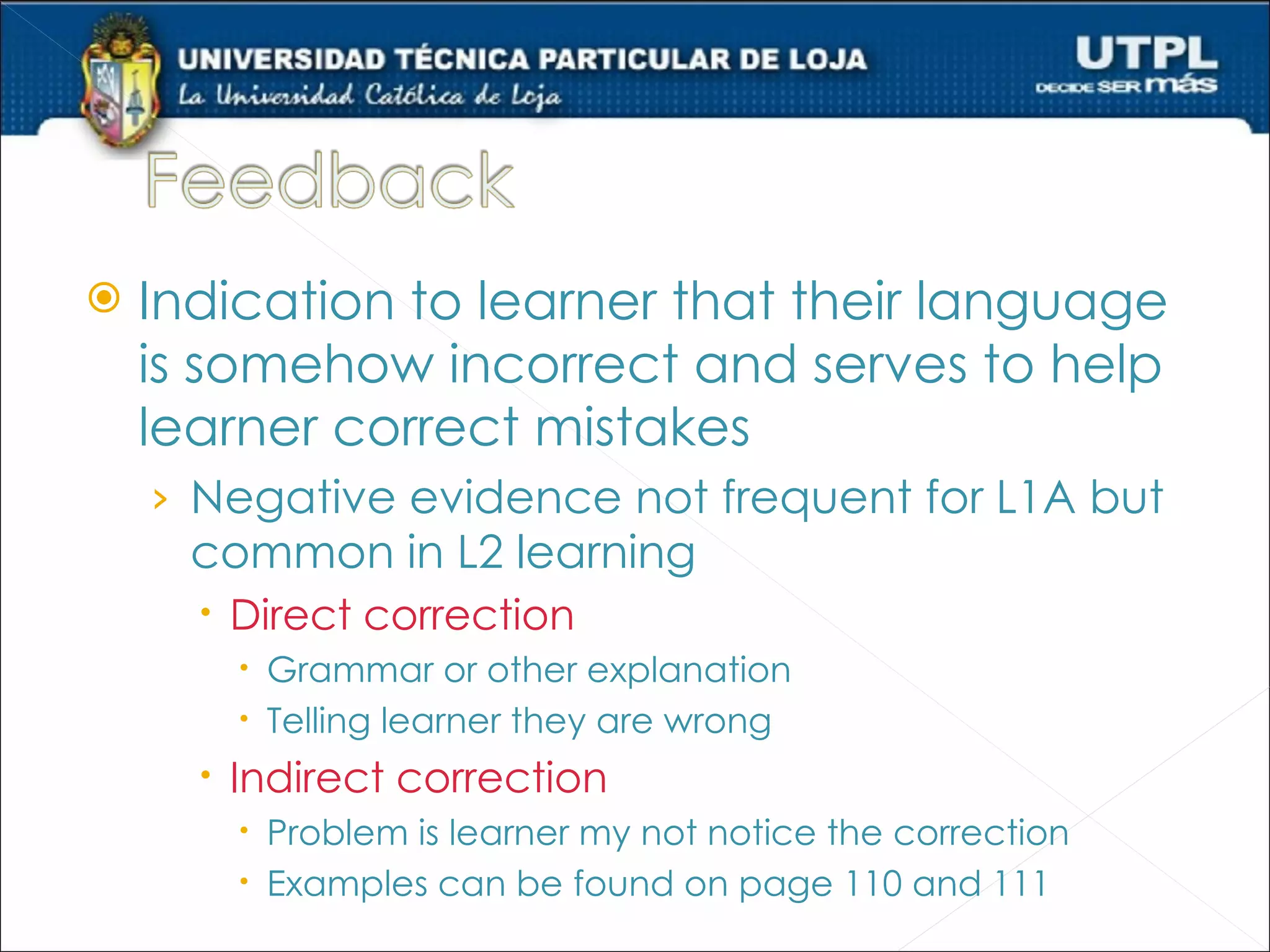    Indication to learner that their language
    is somehow incorrect and serves to help
    learner correct mistakes
    › Negative evidence not frequent for L1A but
      common in L2 learning
       Direct correction
         Grammar or other explanation
         Telling learner they are wrong
       Indirect correction
         Problem is learner my not notice the correction
         Examples can be found on page 110 and 111
 