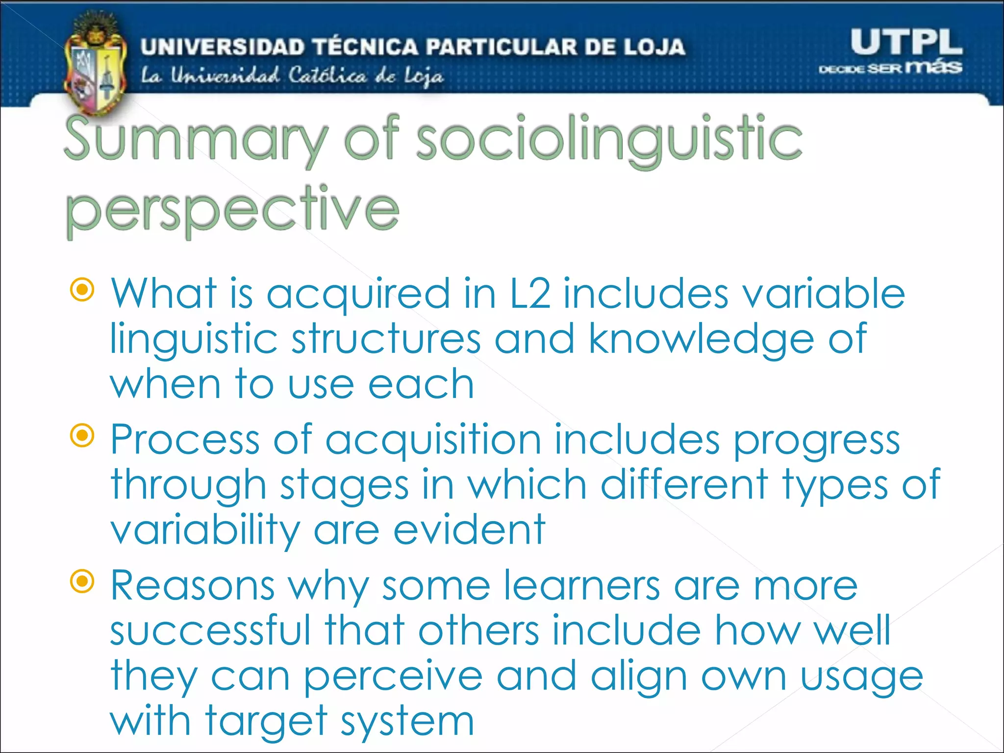  What is acquired in L2 includes variable
  linguistic structures and knowledge of
  when to use each
 Process of acquisition includes progress
  through stages in which different types of
  variability are evident
 Reasons why some learners are more
  successful that others include how well
  they can perceive and align own usage
  with target system
 