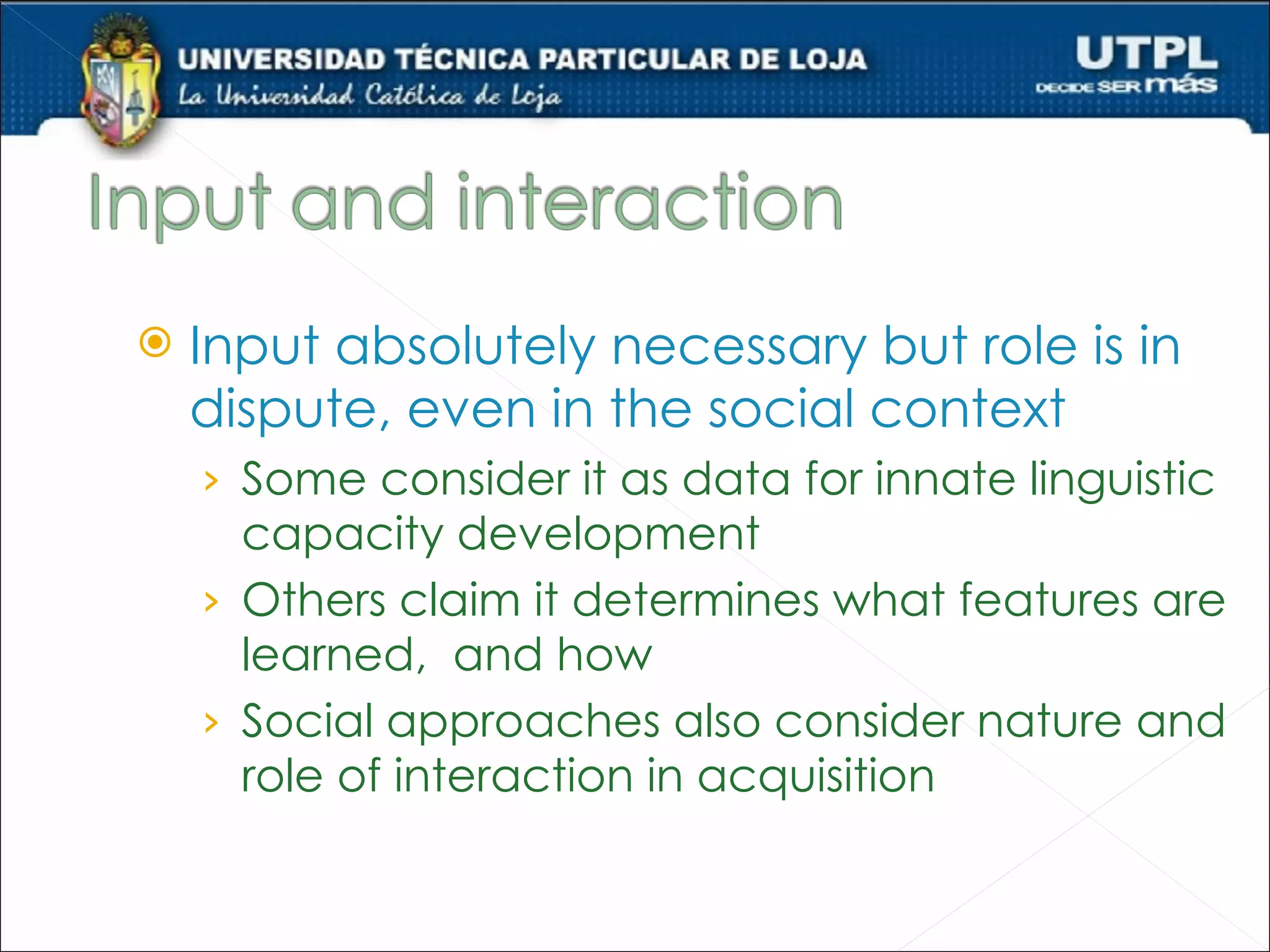   Input absolutely necessary but role is in
    dispute, even in the social context
    › Some consider it as data for innate linguistic
      capacity development
    › Others claim it determines what features are
      learned, and how
    › Social approaches also consider nature and
      role of interaction in acquisition
 