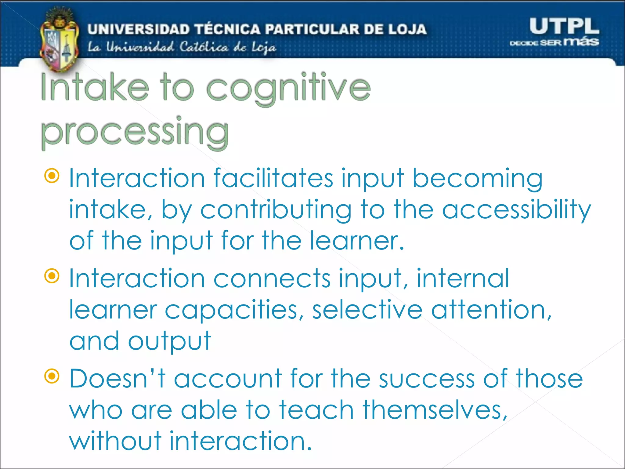  Interaction facilitates input becoming
  intake, by contributing to the accessibility
  of the input for the learner.
 Interaction connects input, internal
  learner capacities, selective attention,
  and output
 Doesn’t account for the success of those
  who are able to teach themselves,
  without interaction.
 