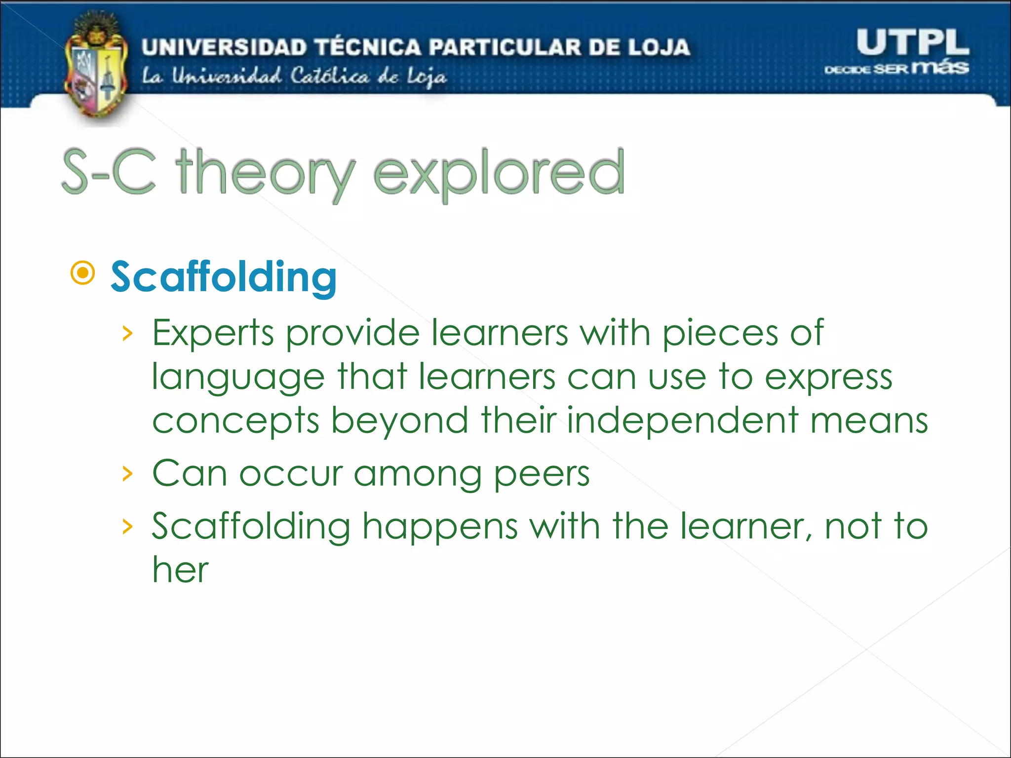    Scaffolding
    › Experts provide learners with pieces of
      language that learners can use to express
      concepts beyond their independent means
    › Can occur among peers
    › Scaffolding happens with the learner, not to
      her
 