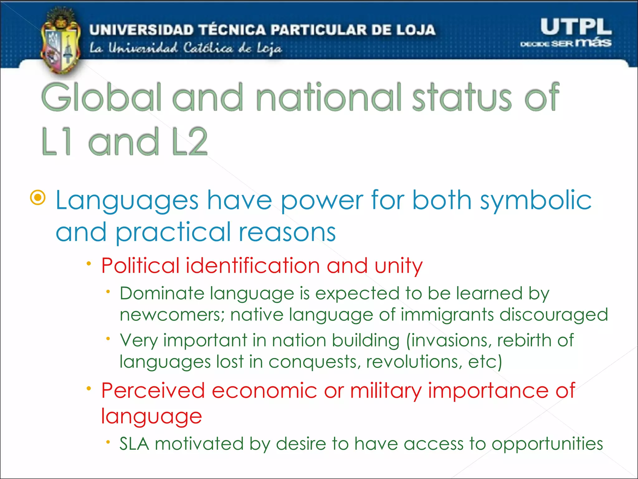    Languages have power for both symbolic
    and practical reasons
       Political identification and unity
         Dominate language is expected to be learned by
          newcomers; native language of immigrants discouraged
         Very important in nation building (invasions, rebirth of
          languages lost in conquests, revolutions, etc)
       Perceived economic or military importance of
        language
         SLA motivated by desire to have access to opportunities
 