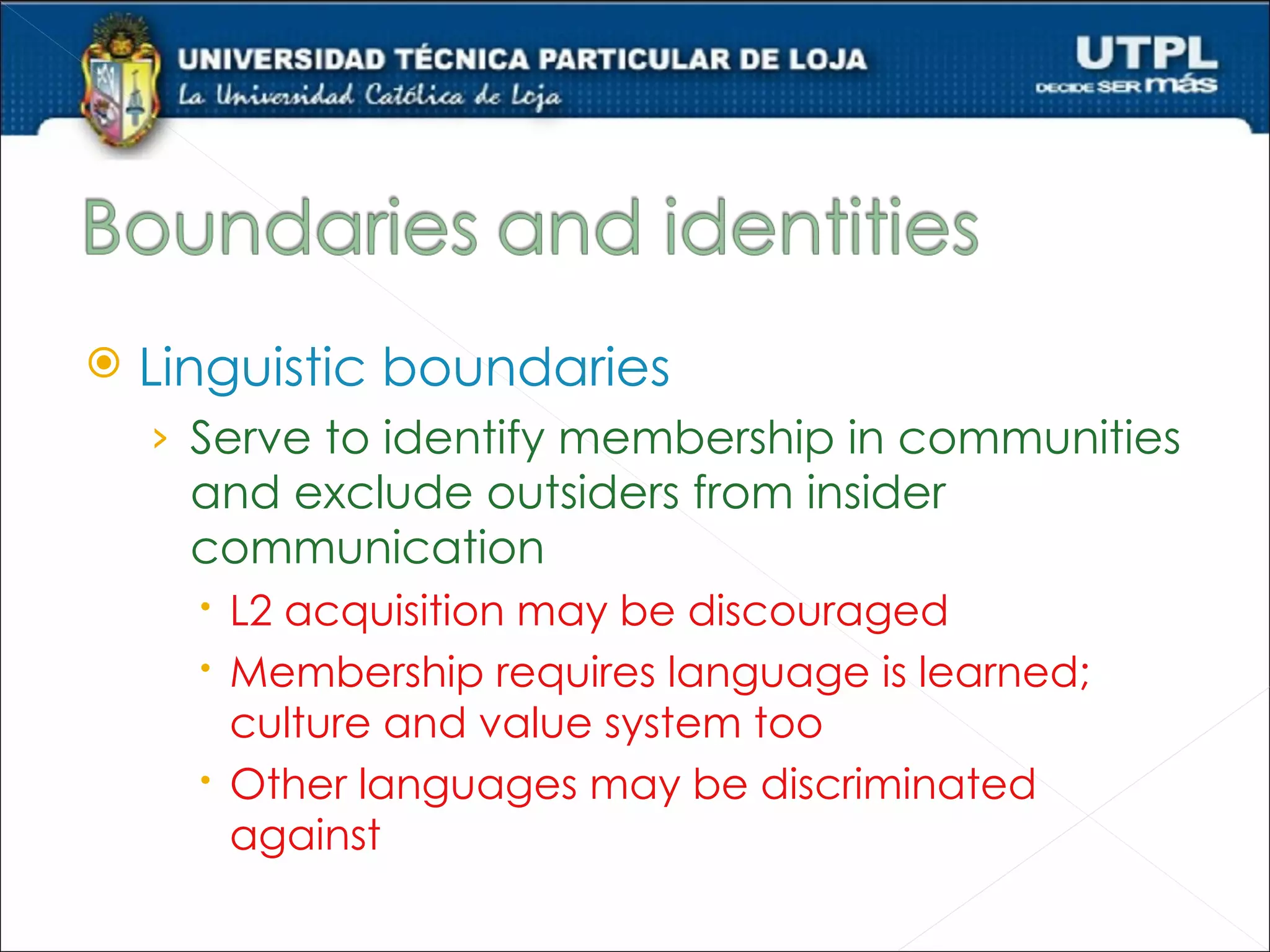    Linguistic boundaries
    › Serve to identify membership in communities
      and exclude outsiders from insider
      communication
       L2 acquisition may be discouraged
       Membership requires language is learned;
        culture and value system too
       Other languages may be discriminated
        against
 