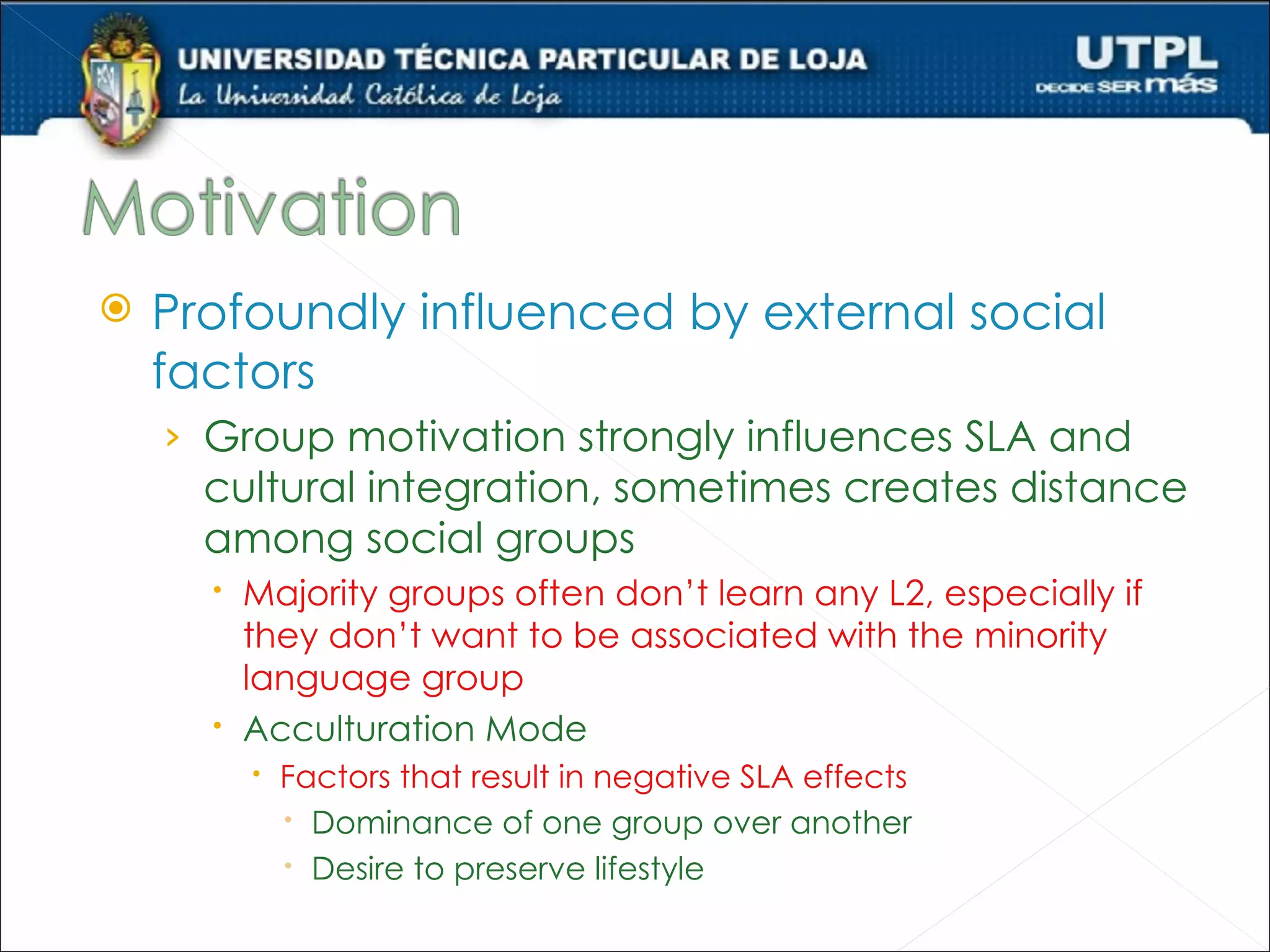    Profoundly influenced by external social
    factors
    › Group motivation strongly influences SLA and
      cultural integration, sometimes creates distance
      among social groups
       Majority groups often don’t learn any L2, especially if
        they don’t want to be associated with the minority
        language group
       Acculturation Mode
         Factors that result in negative SLA effects
           Dominance of one group over another
           Desire to preserve lifestyle
 