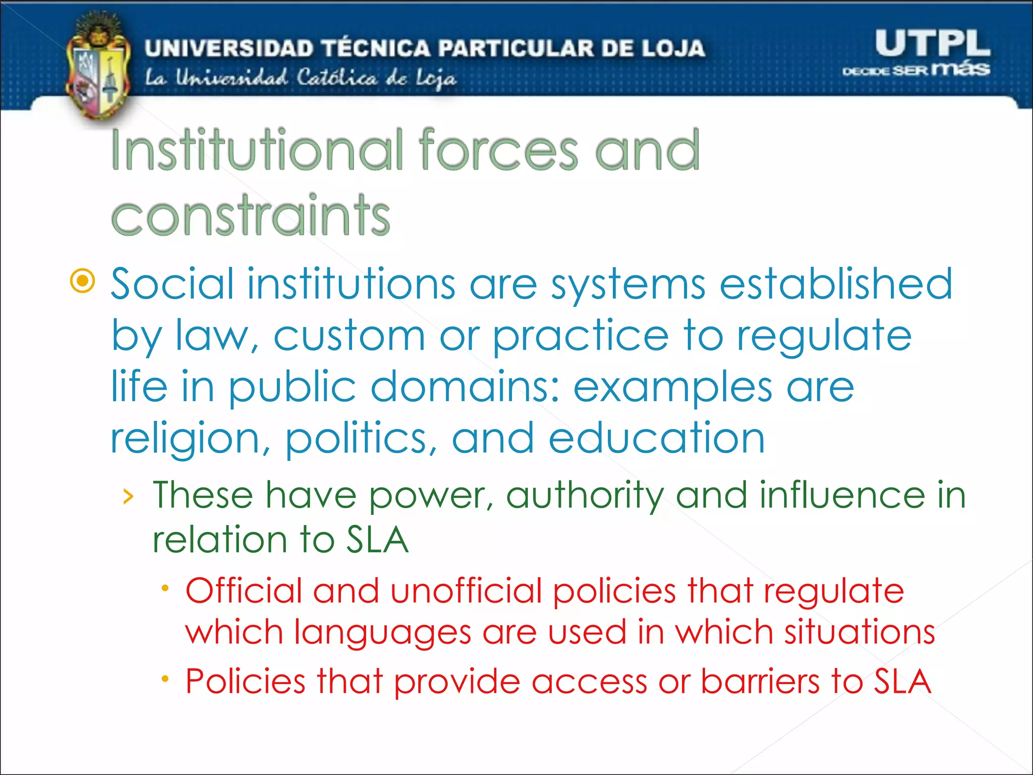    Social institutions are systems established
    by law, custom or practice to regulate
    life in public domains: examples are
    religion, politics, and education
    › These have power, authority and influence in
      relation to SLA
       Official and unofficial policies that regulate
        which languages are used in which situations
       Policies that provide access or barriers to SLA
 