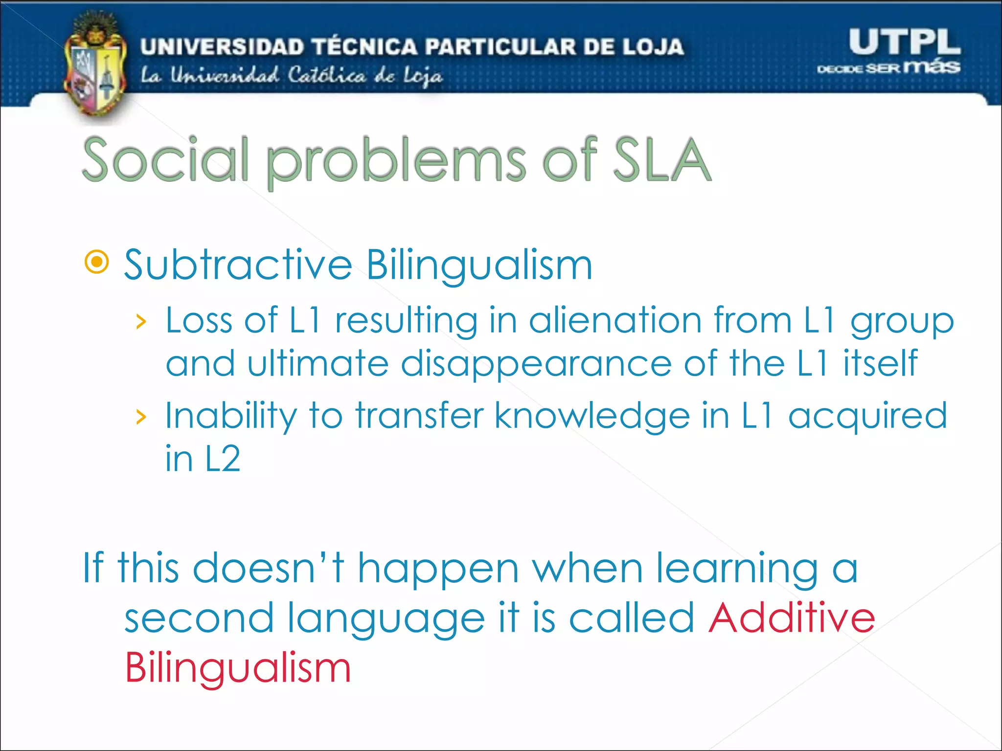    Subtractive Bilingualism
    › Loss of L1 resulting in alienation from L1 group
      and ultimate disappearance of the L1 itself
    › Inability to transfer knowledge in L1 acquired
      in L2


If this doesn’t happen when learning a
    second language it is called Additive
    Bilingualism
 