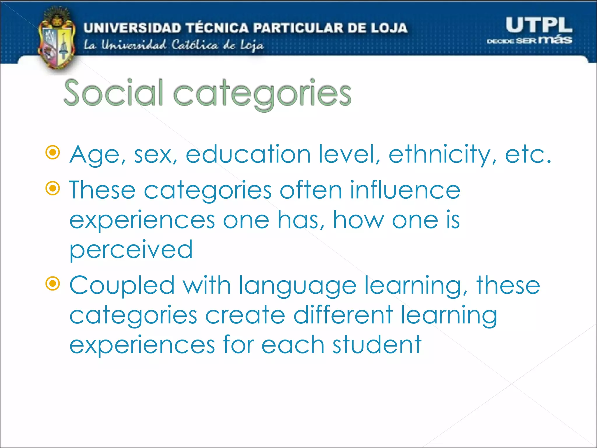  Age, sex, education level, ethnicity, etc.
 These categories often influence
  experiences one has, how one is
  perceived
 Coupled with language learning, these
  categories create different learning
  experiences for each student
 