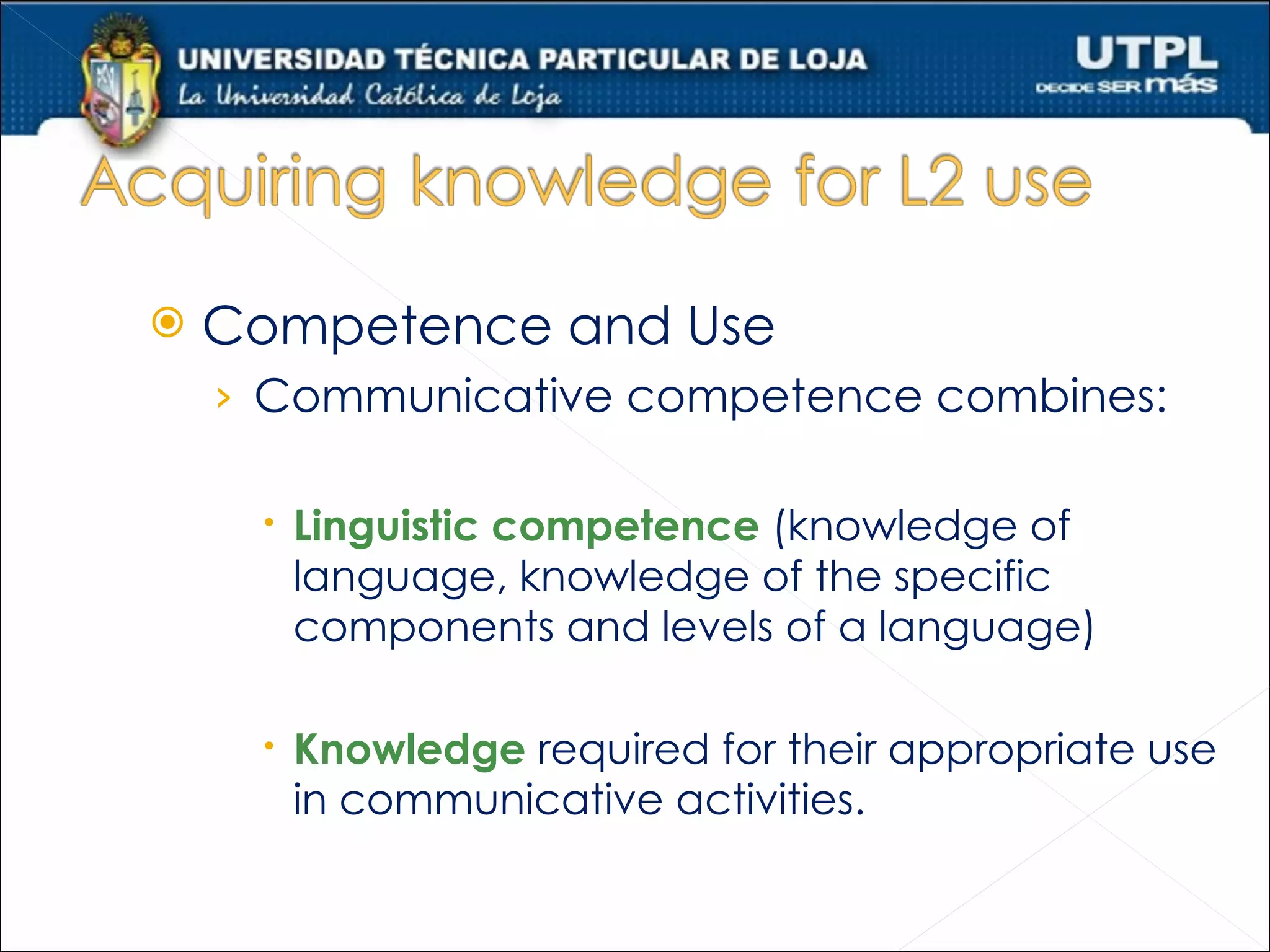    Competence and Use
    › Communicative competence combines:

      Linguistic competence (knowledge of
       language, knowledge of the specific
       components and levels of a language)

      Knowledge required for their appropriate use
       in communicative activities.
 