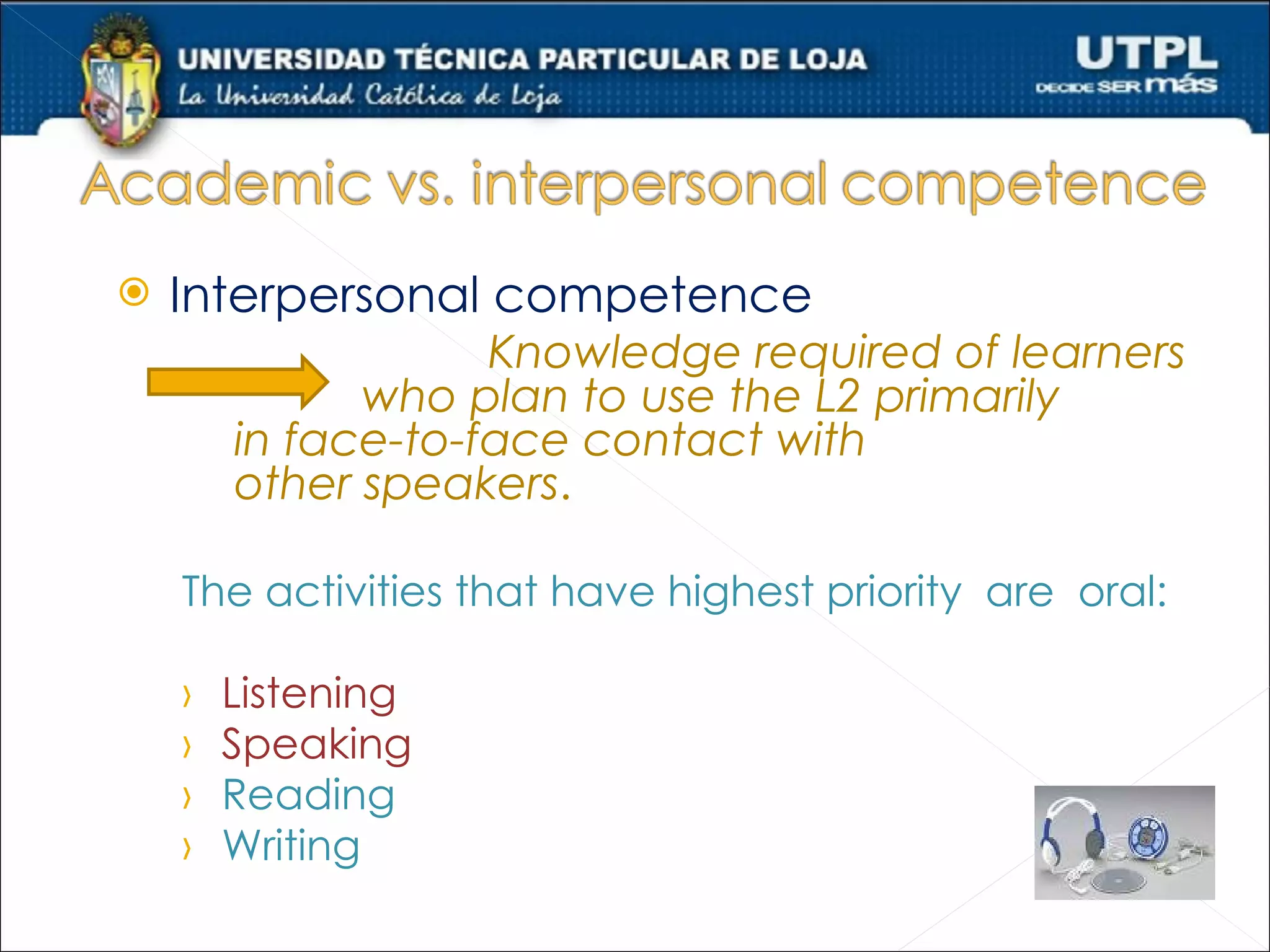   Interpersonal competence
                    Knowledge required of learners
              who plan to use the L2 primarily
        in face-to-face contact with
        other speakers.

    The activities that have highest priority are oral:

    ›   Listening
    ›   Speaking
    ›   Reading
    ›   Writing
 