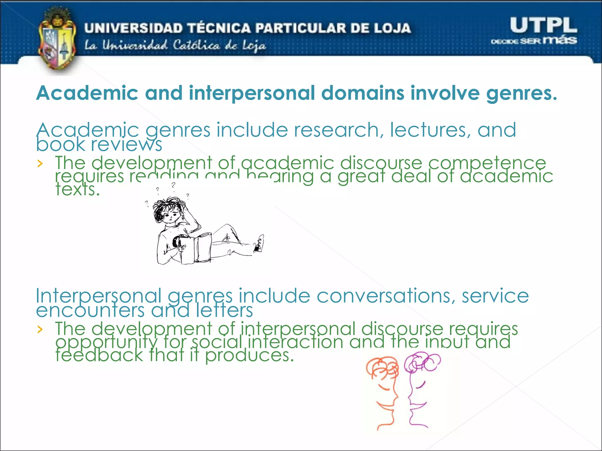 Academic and interpersonal domains involve genres.
Academic genres include research, lectures, and
book reviews
› The development of academic discourse competence
  requires reading and hearing a great deal of academic
  texts.




Interpersonal genres include conversations, service
encounters and letters
› The development of interpersonal discourse requires
  opportunity for social interaction and the input and
  feedback that it produces.
 