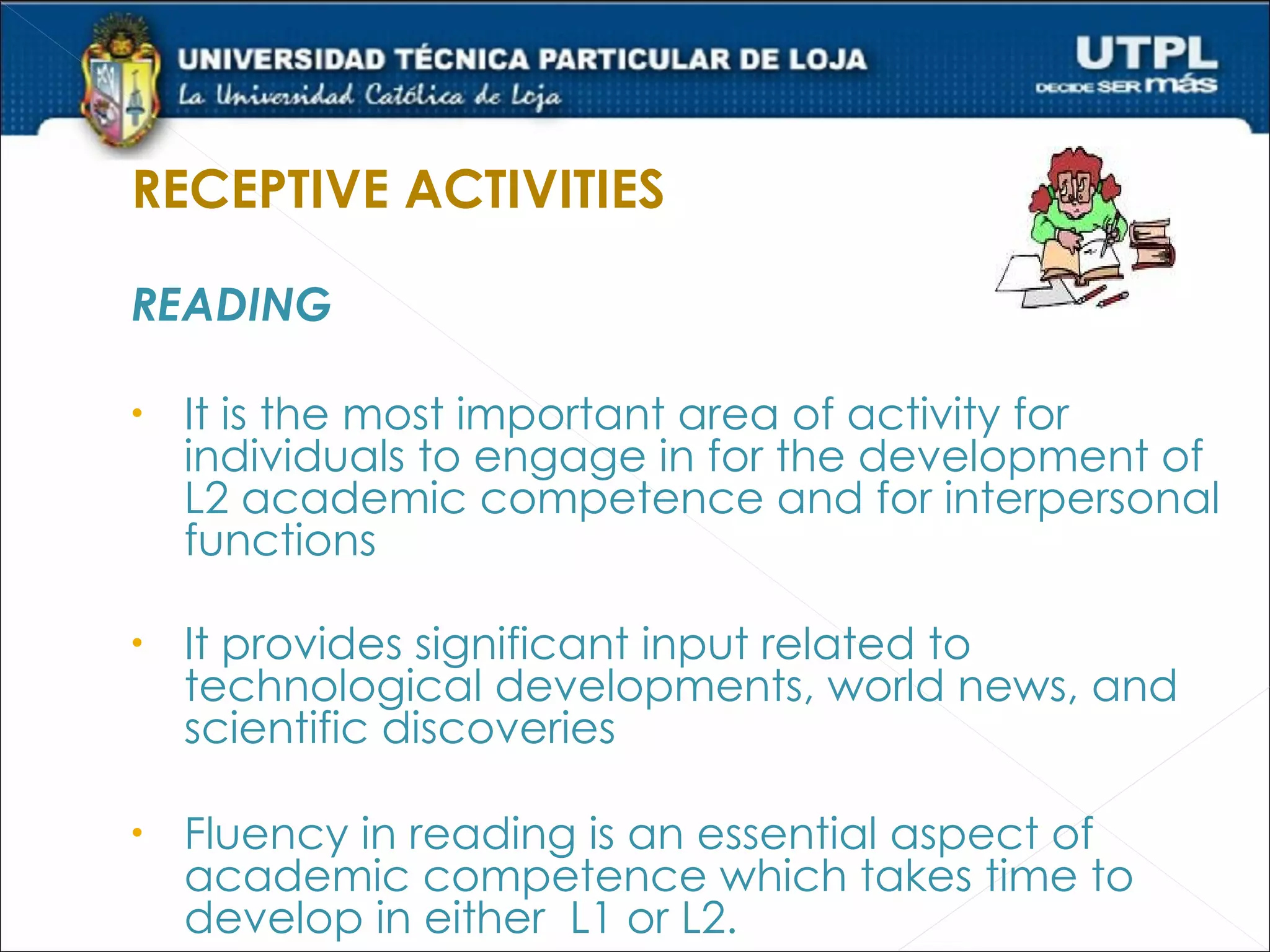 RECEPTIVE ACTIVITIES

READING

•   It is the most important area of activity for
    individuals to engage in for the development of
    L2 academic competence and for interpersonal
    functions

•   It provides significant input related to
    technological developments, world news, and
    scientific discoveries

•   Fluency in reading is an essential aspect of
    academic competence which takes time to
    develop in either L1 or L2.
 