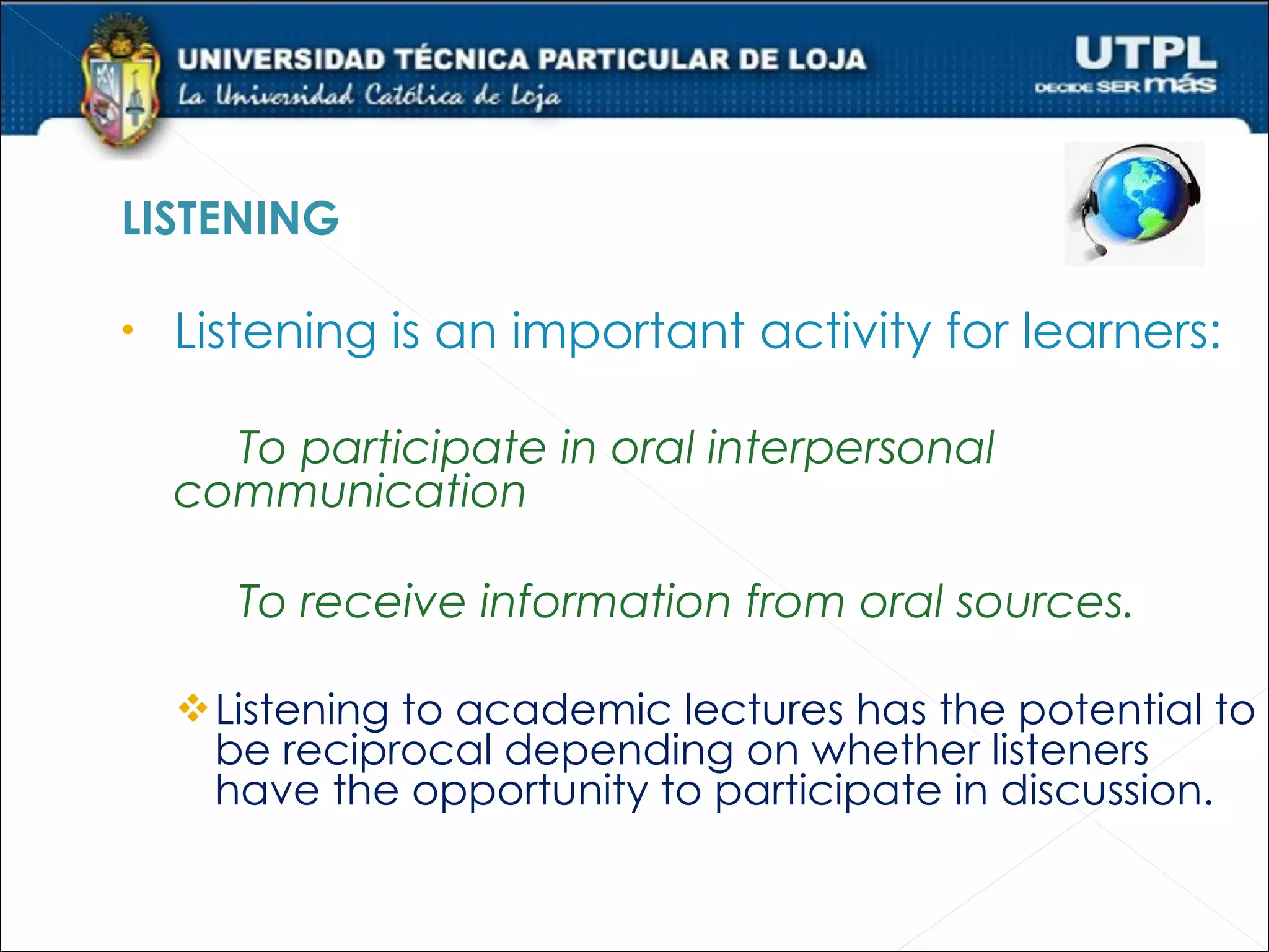 LISTENING

•   Listening is an important activity for learners:

      To participate in oral interpersonal
    communication

       To receive information from oral sources.

     Listening to academic lectures has the potential to
     be reciprocal depending on whether listeners
     have the opportunity to participate in discussion.
 
