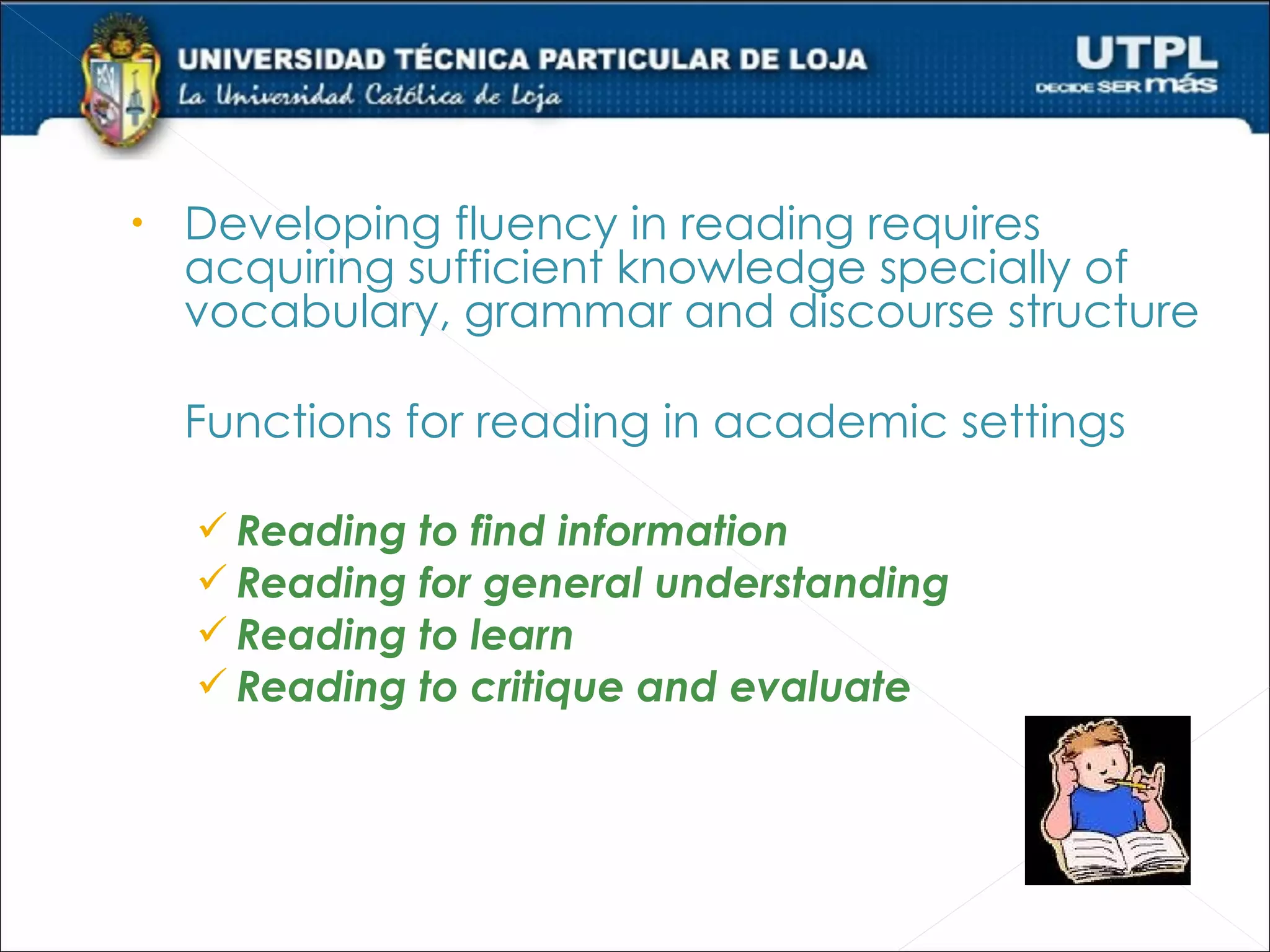 •   Developing fluency in reading requires
    acquiring sufficient knowledge specially of
    vocabulary, grammar and discourse structure

    Functions for reading in academic settings

     Reading to find information
     Reading for general understanding
     Reading to learn
     Reading to critique and evaluate
 