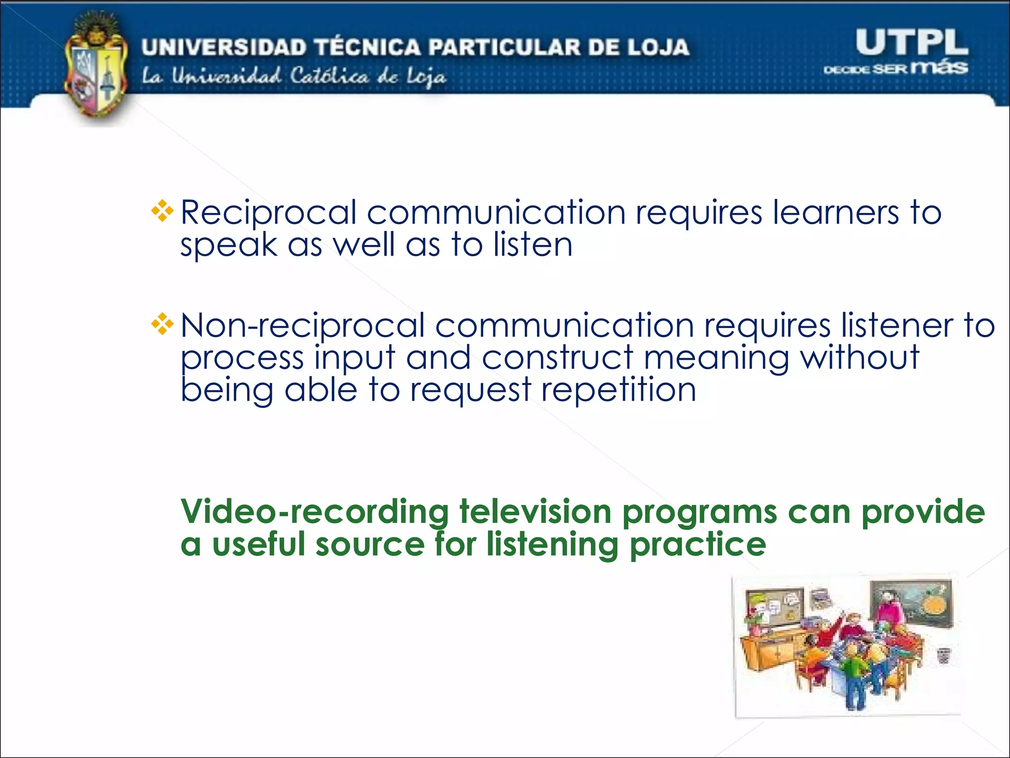  Reciprocal communication requires learners to
 speak as well as to listen

 Non-reciprocal communication requires listener to
 process input and construct meaning without
 being able to request repetition


 Video-recording television programs can provide
 a useful source for listening practice
 