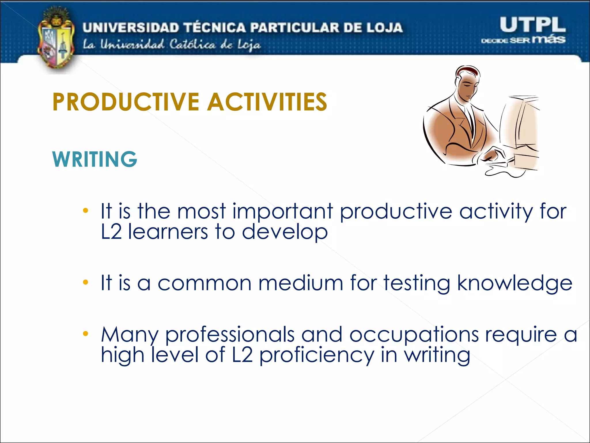 PRODUCTIVE ACTIVITIES

WRITING

  • It is the most important productive activity for
   L2 learners to develop

  • It is a common medium for testing knowledge

  • Many professionals and occupations require a
   high level of L2 proficiency in writing
 