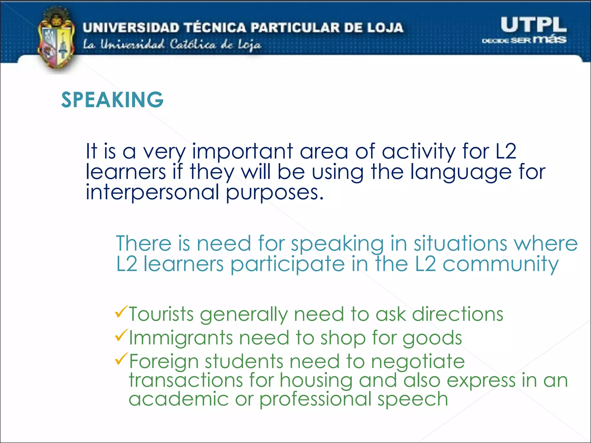 SPEAKING

 It is a very important area of activity for L2
 learners if they will be using the language for
 interpersonal purposes.

    There is need for speaking in situations where
    L2 learners participate in the L2 community

    Tourists generally need to ask directions
    Immigrants need to shop for goods
    Foreign students need to negotiate
     transactions for housing and also express in an
     academic or professional speech
 
