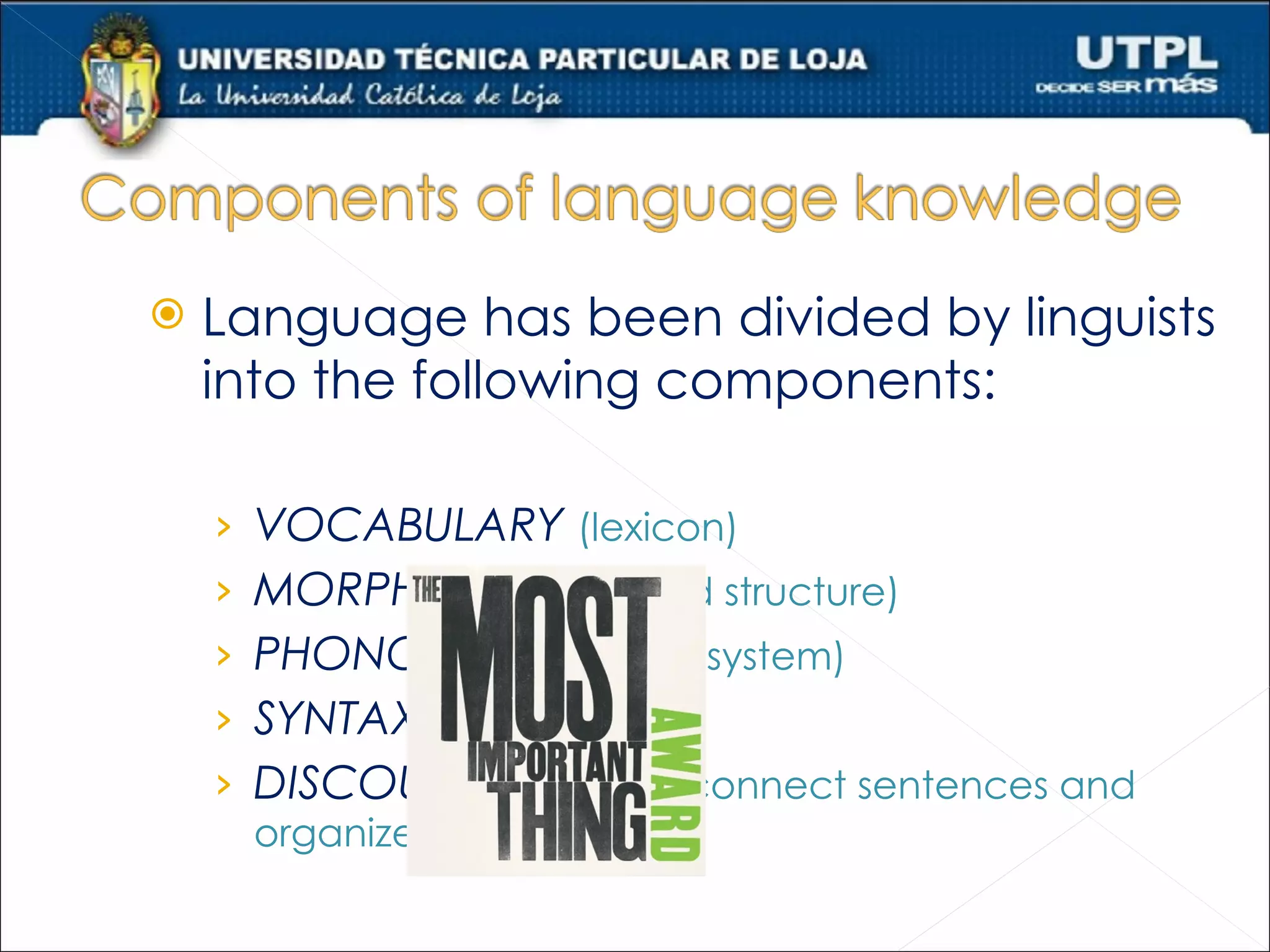    Language has been divided by linguists
    into the following components:

    ›   VOCABULARY (lexicon)
    ›   MORPHOLOGY (word structure)
    ›   PHONOLOGY (sound system)
    ›   SYNTAX (grammar)
    ›   DISCOURSE (ways to connect sentences and
        organize information)
 
