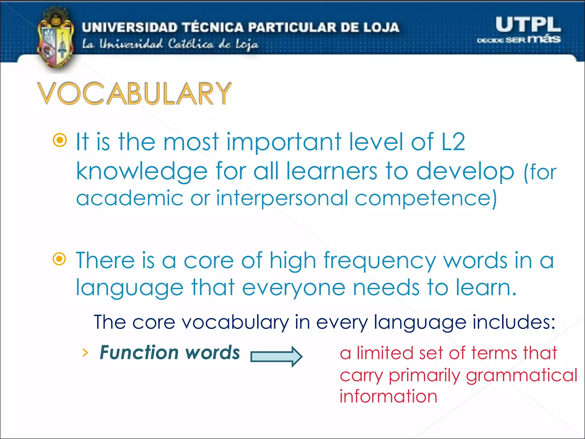    It is the most important level of L2
    knowledge for all learners to develop (for
    academic or interpersonal competence)

   There is a core of high frequency words in a
    language that everyone needs to learn.
     The core vocabulary in every language includes:
    › Function words          a limited set of terms that
                              carry primarily grammatical
                              information
 