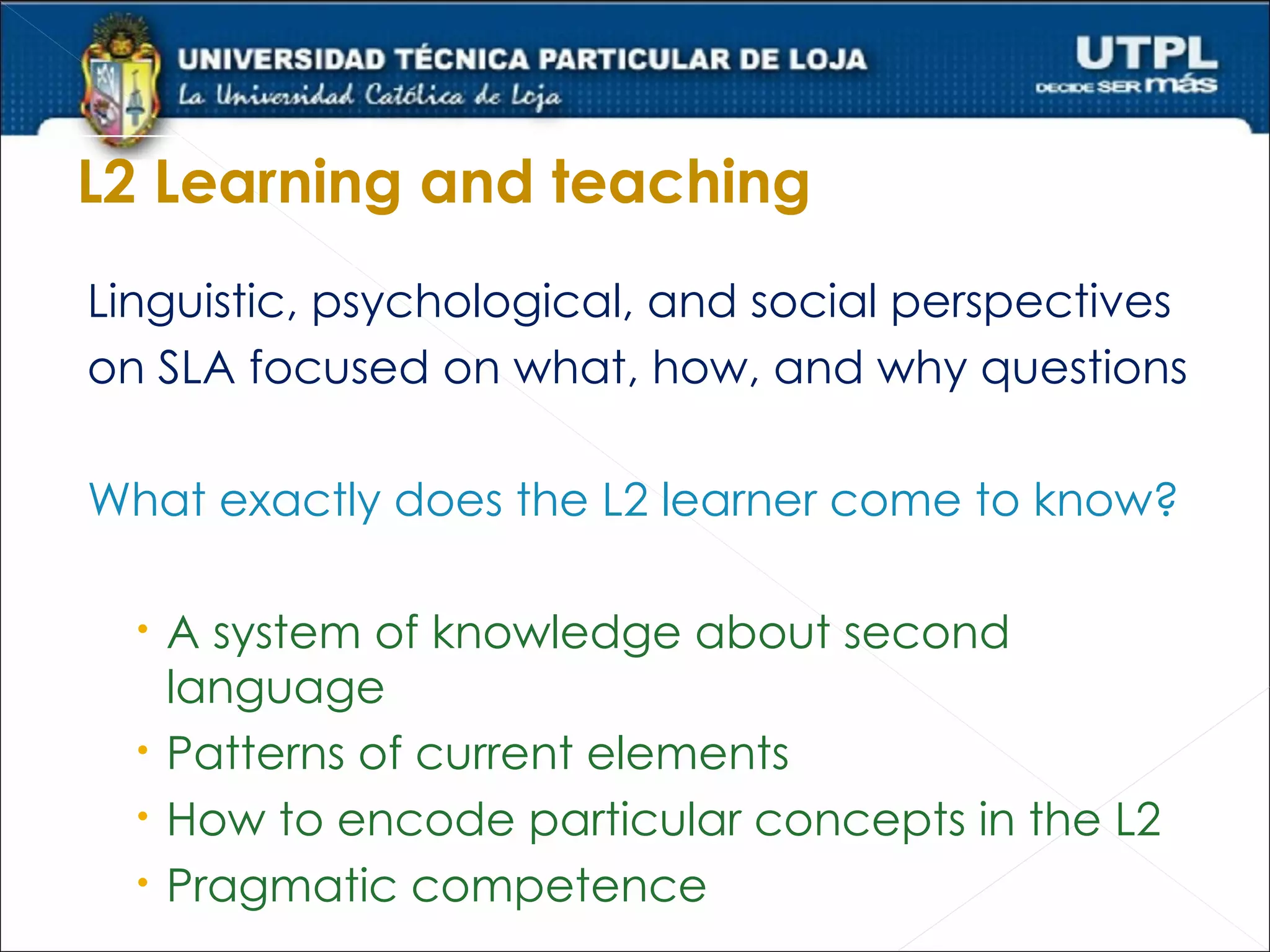 L2 Learning and teaching
Linguistic, psychological, and social perspectives
on SLA focused on what, how, and why questions

What exactly does the L2 learner come to know?

   A system of knowledge about second
    language
   Patterns of current elements
   How to encode particular concepts in the L2
   Pragmatic competence
 