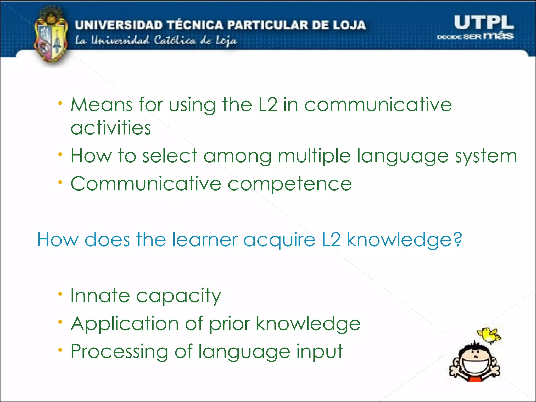  Means for using the L2 in communicative
   activities
  How to select among multiple language system
  Communicative competence

How does the learner acquire L2 knowledge?

  Innate capacity
  Application of prior knowledge
  Processing of language input
 