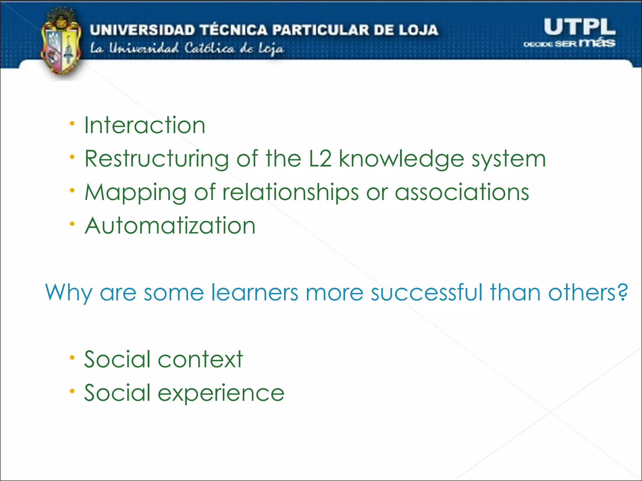    Interaction
     Restructuring of the L2 knowledge system
     Mapping of relationships or associations
     Automatization

Why are some learners more successful than others?

   Social context
   Social experience
 