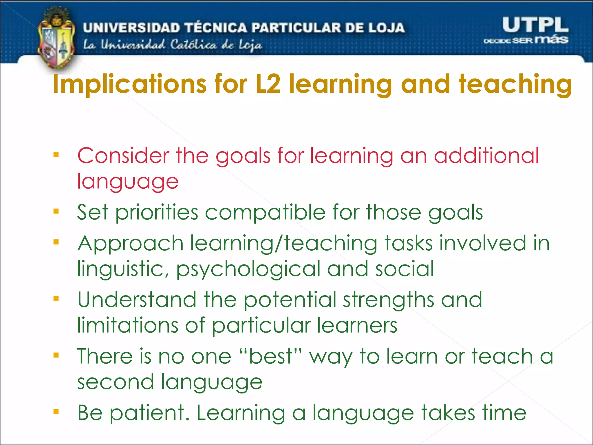 Implications for L2 learning and teaching

   Consider the goals for learning an additional
    language
   Set priorities compatible for those goals
   Approach learning/teaching tasks involved in
    linguistic, psychological and social
   Understand the potential strengths and
    limitations of particular learners
   There is no one “best” way to learn or teach a
    second language
   Be patient. Learning a language takes time
 