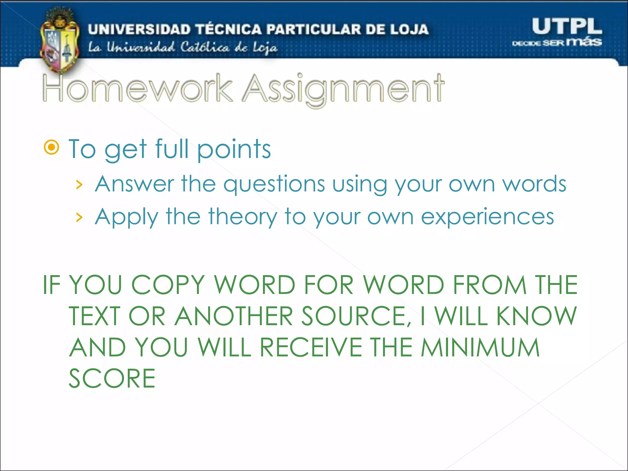    To get full points
    › Answer the questions using your own words
    › Apply the theory to your own experiences


IF YOU COPY WORD FOR WORD FROM THE
   TEXT OR ANOTHER SOURCE, I WILL KNOW
   AND YOU WILL RECEIVE THE MINIMUM
   SCORE
 