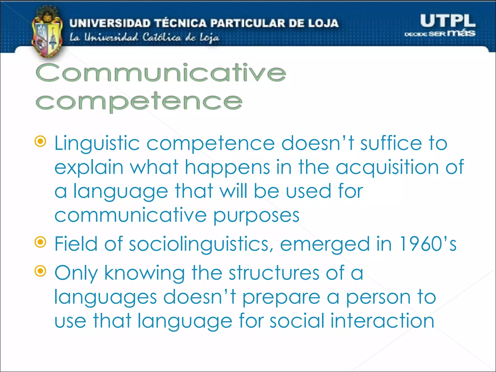    Linguistic competence doesn’t suffice to
    explain what happens in the acquisition of
    a language that will be used for
    communicative purposes
   Field of sociolinguistics, emerged in 1960’s
   Only knowing the structures of a
    languages doesn’t prepare a person to
    use that language for social interaction
 