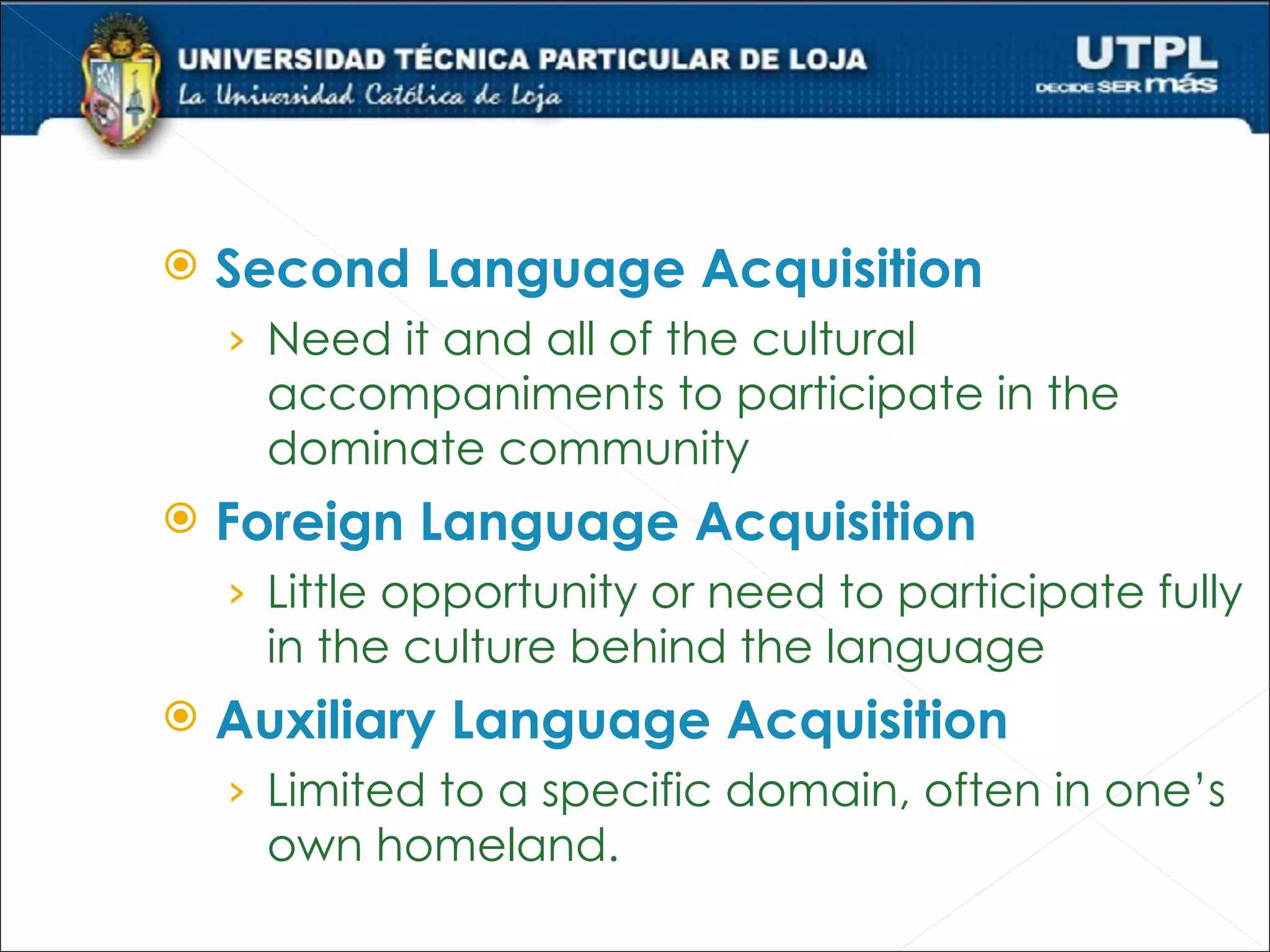    Second Language Acquisition
    › Need it and all of the cultural
     accompaniments to participate in the
     dominate community
   Foreign Language Acquisition
    › Little opportunity or need to participate fully
     in the culture behind the language
   Auxiliary Language Acquisition
    › Limited to a specific domain, often in one’s
     own homeland.
 