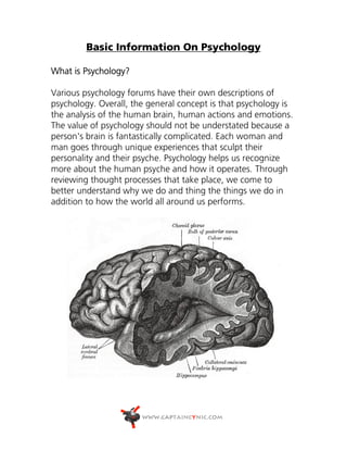 Basic Information On Psychology

What is Psychology?

Various psychology forums have their own descriptions of
psychology. Overall, the general concept is that psychology is
the analysis of the human brain, human actions and emotions.
The value of psychology should not be understated because a
person's brain is fantastically complicated. Each woman and
man goes through unique experiences that sculpt their
personality and their psyche. Psychology helps us recognize
more about the human psyche and how it operates. Through
reviewing thought processes that take place, we come to
better understand why we do and thing the things we do in
addition to how the world all around us performs.
 