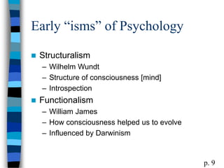 Early “isms” of Psychology
 Structuralism
– Wilhelm Wundt
– Structure of consciousness [mind]
– Introspection
 Functionalism
– William James
– How consciousness helped us to evolve
– Influenced by Darwinism
p. 9
 