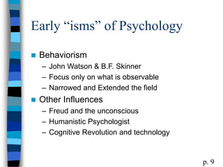 Early “isms” of Psychology
 Behaviorism
– John Watson & B.F. Skinner
– Focus only on what is observable
– Narrowed and Extended the field
 Other Influences
– Freud and the unconscious
– Humanistic Psychologist
– Cognitive Revolution and technology
p. 9
 