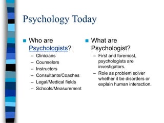 Psychology Today
 Who are
Psychologists?
– Clinicians
– Counselors
– Instructors
– Consultants/Coaches
– Legal/Medical fields
– Schools/Measurement
 What are
Psychologist?
– First and foremost,
psychologists are
investigators.
– Role as problem solver
whether it be disorders or
explain human interaction.
 