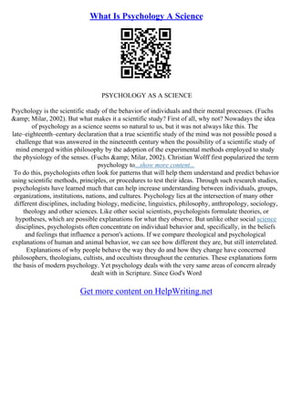 What Is Psychology A Science
PSYCHOLOGY AS A SCIENCE
Psychology is the scientific study of the behavior of individuals and their mental processes. (Fuchs
&amp; Milar, 2002). But what makes it a scientific study? First of all, why not? Nowadays the idea
of psychology as a science seems so natural to us, but it was not always like this. The
late–eighteenth–century declaration that a true scientific study of the mind was not possible posed a
challenge that was answered in the nineteenth century when the possibility of a scientific study of
mind emerged within philosophy by the adoption of the experimental methods employed to study
the physiology of the senses. (Fuchs &amp; Milar, 2002). Christian Wolff first popularized the term
psychology to...show more content...
To do this, psychologists often look for patterns that will help them understand and predict behavior
using scientific methods, principles, or procedures to test their ideas. Through such research studies,
psychologists have learned much that can help increase understanding between individuals, groups,
organizations, institutions, nations, and cultures. Psychology lies at the intersection of many other
different disciplines, including biology, medicine, linguistics, philosophy, anthropology, sociology,
theology and other sciences. Like other social scientists, psychologists formulate theories, or
hypotheses, which are possible explanations for what they observe. But unlike other social science
disciplines, psychologists often concentrate on individual behavior and, specifically, in the beliefs
and feelings that influence a person's actions. If we compare theological and psychological
explanations of human and animal behavior, we can see how different they are, but still interrelated.
Explanations of why people behave the way they do and how they change have concerned
philosophers, theologians, cultists, and occultists throughout the centuries. These explanations form
the basis of modern psychology. Yet psychology deals with the very same areas of concern already
dealt with in Scripture. Since God's Word
Get more content on HelpWriting.net
 