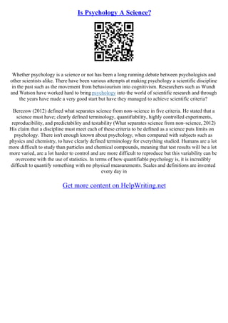 Is Psychology A Science?
Whether psychology is a science or not has been a long running debate between psychologists and
other scientists alike. There have been various attempts at making psychology a scientific discipline
in the past such as the movement from behaviourism into cognitivism. Researchers such as Wundt
and Watson have worked hard to bring psychology into the world of scientific research and through
the years have made a very good start but have they managed to achieve scientific criteria?
Berezow (2012) defined what separates science from non–science in five criteria. He stated that a
science must have; clearly defined terminology, quantifiability, highly controlled experiments,
reproducibility, and predictability and testability (What separates science from non–science, 2012)
His claim that a discipline must meet each of these criteria to be defined as a science puts limits on
psychology. There isn't enough known about psychology, when compared with subjects such as
physics and chemistry, to have clearly defined terminology for everything studied. Humans are a lot
more difficult to study than particles and chemical compounds, meaning that test results will be a lot
more varied, are a lot harder to control and are more difficult to reproduce but this variability can be
overcome with the use of statistics. In terms of how quantifiable psychology is, it is incredibly
difficult to quantify something with no physical measurements. Scales and definitions are invented
every day in
Get more content on HelpWriting.net
 